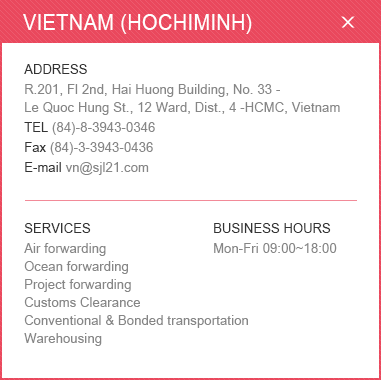 <VIETNAM (HOCHIMINH)>
						ADDRESS: R.201, Fl 2nd, Hai Huong Building, No. 33 - Le Quoc Hung St., 12 Ward, Dist., 4 -HCMC, Vietnam / 
						TEL: (84)-8-3943-0346 / Fax: (84)-3-3943-0436 / E-mail: vn@sjl21.com  / 
						SERVICES: Air forwarding, Ocean forwarding, Project forwarding, Customs Clearance, Conventional & Bonded transportation, Warehousing / BUSINESS HOURS: Mon-Fri 09:00~18:00