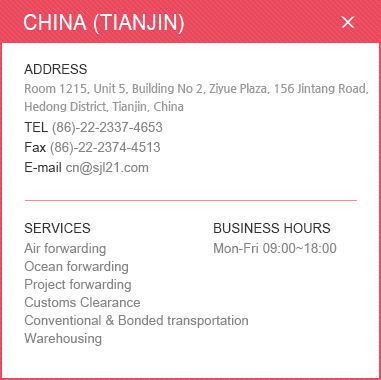 
						<CHINA (TIANJIN)>
						ADDRESS: Room 1215, Unit 5, Building No 2, Ziyue Plaza, 156 Jintang Road, Hedong District, Tianjin, China /
						TEL: (86)-22-2337-4653 /Fax: (86)-22-2374-4513 /E-mail:cn@sjl21.com / 
						SERVICES:Air forwarding, Ocean forwarding, Project forwarding, Customs Clearance ,Conventional & Bonded transportation ,Warehousing /BUSINESS HOURS: Mon-Fri 09:00~18:00