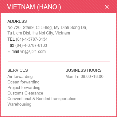 
						<VIETNAM (HANOI)>
						ADDRESS: No.720, Stair9, CT5Bldg, My-Dinh Song Da, Tu Liem Dist, Ha Noi City, Vietnam / 
						TEL: (84)-4-3787-8134 / Fax: (84)-4-3787-8133 / E-mail: vn@sjl21.com / 
						SERVICES: Air forwarding, Ocean forwarding, Project forwarding, Customs Clearance ,Conventional & Bonded transportation ,Warehousing / BUSINESS HOURS: Mon-Fri 09:00~18:00